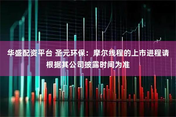 华盛配资平台 圣元环保：摩尔线程的上市进程请根据其公司披露时间为准