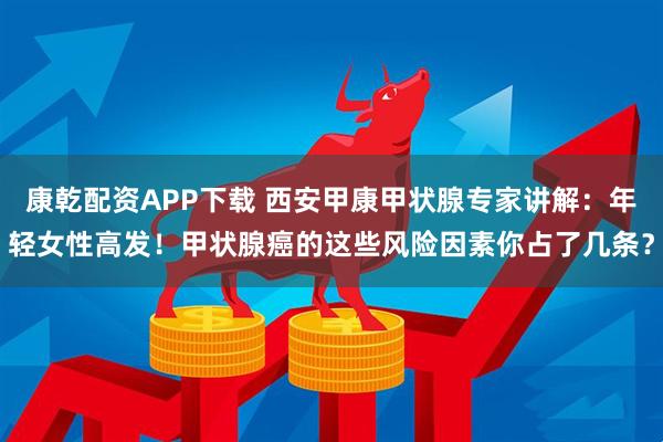 康乾配资APP下载 西安甲康甲状腺专家讲解：年轻女性高发！甲状腺癌的这些风险因素你占了几条？