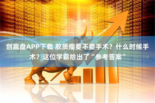 创赢盘APP下载 胶质瘤要不要手术？什么时候手术？这位学霸给出了“参考答案”