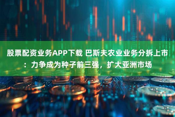 股票配资业务APP下载 巴斯夫农业业务分拆上市：力争成为种子前三强，扩大亚洲市场