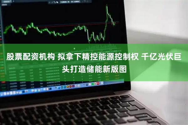 股票配资机构 拟拿下精控能源控制权 千亿光伏巨头打造储能新版图