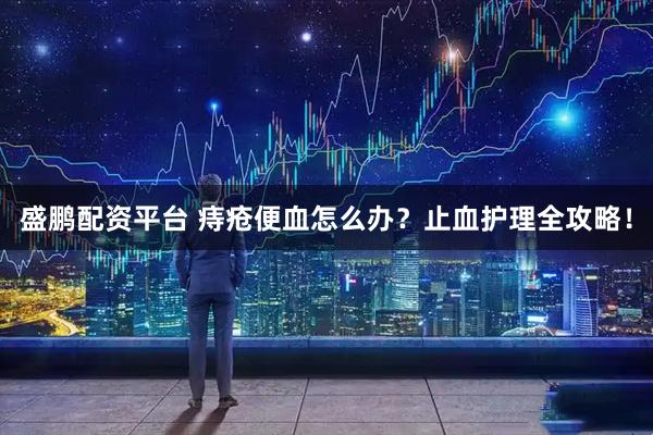 盛鹏配资平台 痔疮便血怎么办？止血护理全攻略！