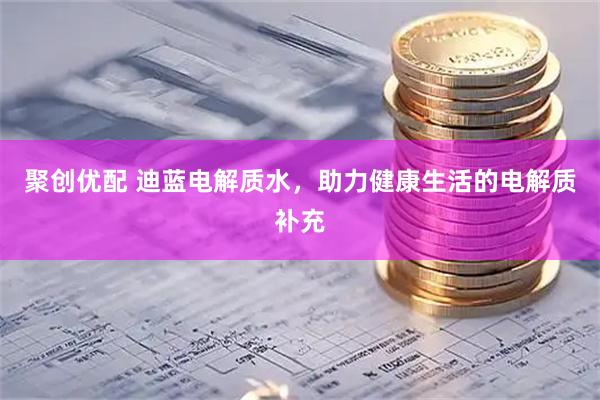 聚创优配 迪蓝电解质水，助力健康生活的电解质补充