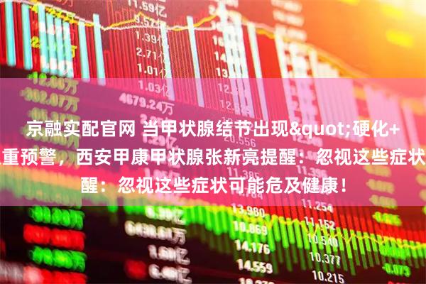 京融实配官网 当甲状腺结节出现"硬化+疼痛"双重预警，西安甲康甲状腺张新亮提醒：忽视这些症状可能危及健康！