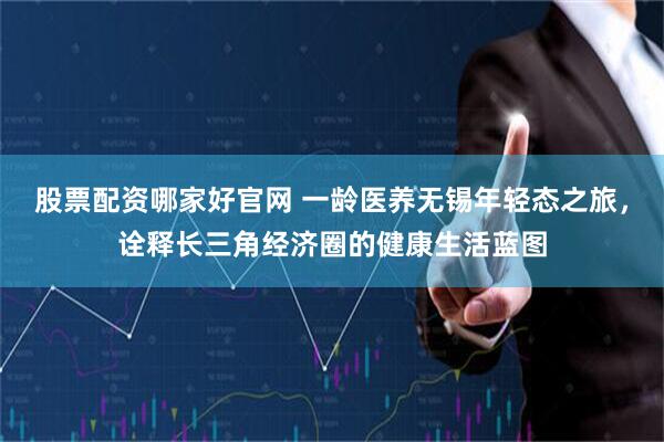股票配资哪家好官网 一龄医养无锡年轻态之旅，诠释长三角经济圈的健康生活蓝图