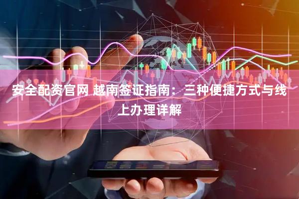 安全配资官网 越南签证指南：三种便捷方式与线上办理详解