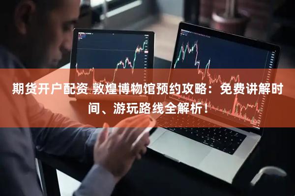 期货开户配资 敦煌博物馆预约攻略：免费讲解时间、游玩路线全解析！