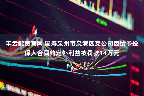 丰云配资官网 国寿泉州市泉港区支公司因给予投保人合同约定外利益被罚款14万元