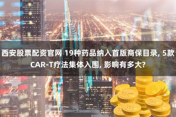西安股票配资官网 19种药品纳入首版商保目录, 5款CAR-T疗法集体入围, 影响有多大?