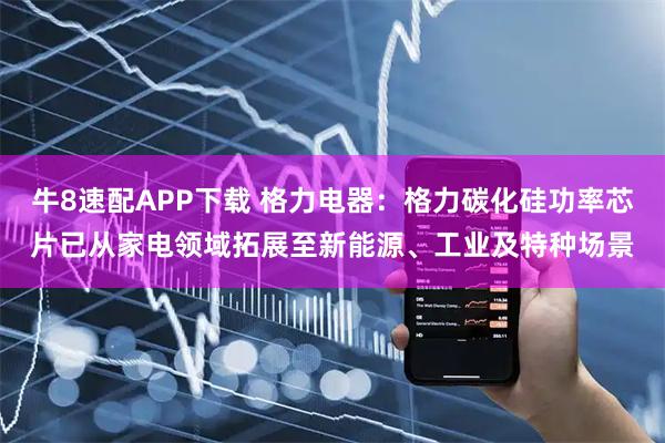 牛8速配APP下载 格力电器：格力碳化硅功率芯片已从家电领域拓展至新能源、工业及特种场景