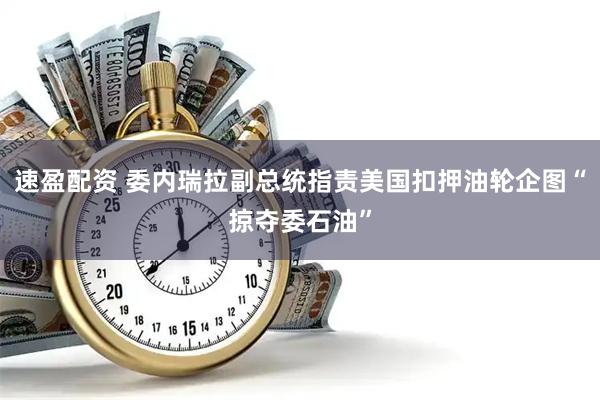 速盈配资 委内瑞拉副总统指责美国扣押油轮企图“掠夺委石油”
