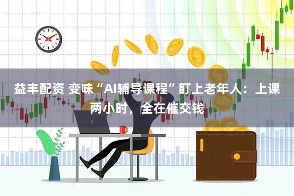 益丰配资 变味“AI辅导课程”盯上老年人：上课两小时，全在催交钱
