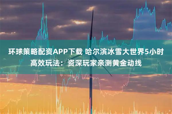 环球策略配资APP下载 哈尔滨冰雪大世界5小时高效玩法：资深玩家亲测黄金动线