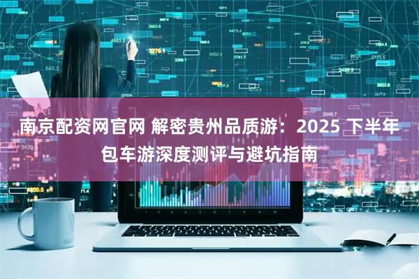 南京配资网官网 解密贵州品质游：2025 下半年包车游深度测评与避坑指南