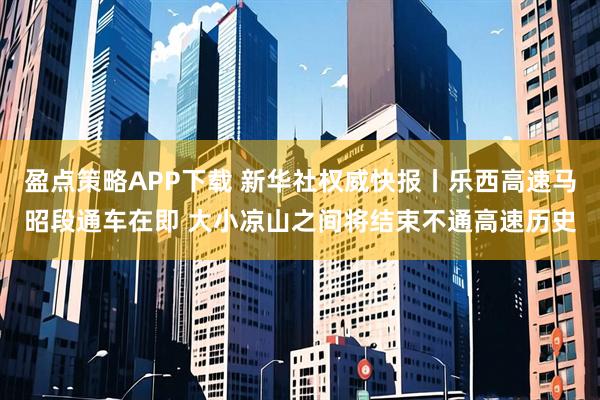 盈点策略APP下载 新华社权威快报丨乐西高速马昭段通车在即 大小凉山之间将结束不通高速历史