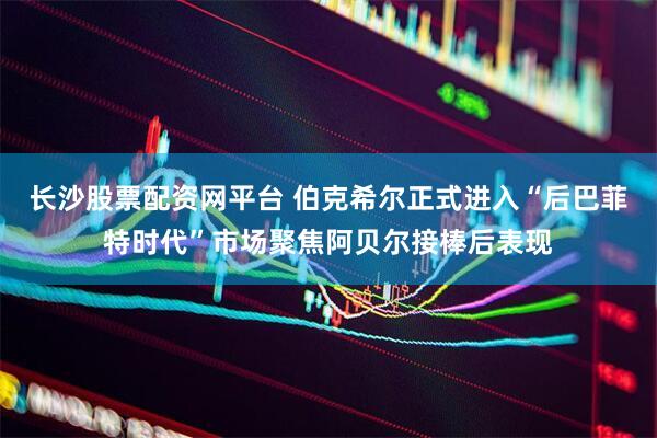 长沙股票配资网平台 伯克希尔正式进入“后巴菲特时代”市场聚焦阿贝尔接棒后表现