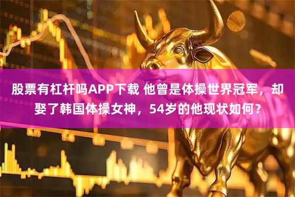 股票有杠杆吗APP下载 他曾是体操世界冠军，却娶了韩国体操女神，54岁的他现状如何？