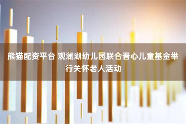 熊猫配资平台 观澜湖幼儿园联合晋心儿童基金举行关怀老人活动