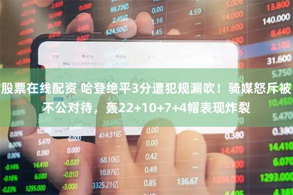 股票在线配资 哈登绝平3分遭犯规漏吹！骑媒怒斥被不公对待，轰22+10+7+4帽表现炸裂