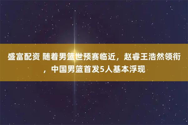 盛富配资 随着男篮世预赛临近，赵睿王浩然领衔，中国男篮首发5人基本浮现