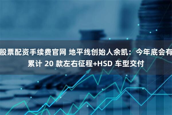 股票配资手续费官网 地平线创始人余凯：今年底会有累计 20 款左右征程+HSD 车型交付