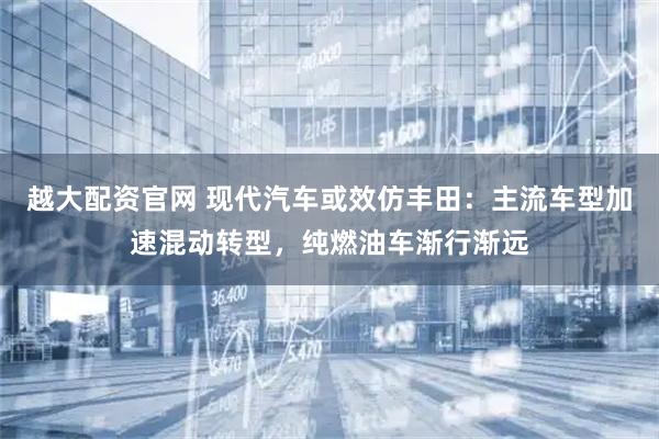越大配资官网 现代汽车或效仿丰田：主流车型加速混动转型，纯燃油车渐行渐远