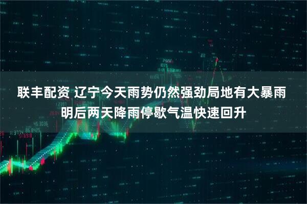 联丰配资 辽宁今天雨势仍然强劲局地有大暴雨 明后两天降雨停歇气温快速回升