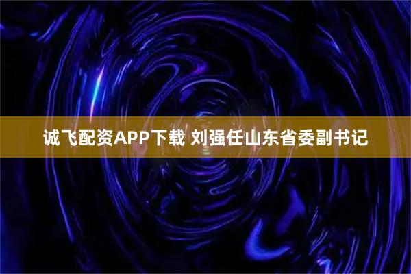 诚飞配资APP下载 刘强任山东省委副书记