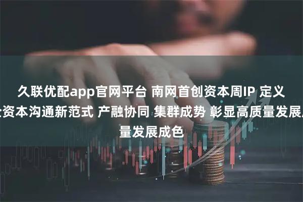 久联优配app官网平台 南网首创资本周IP 定义央企资本沟通新范式 产融协同 集群成势 彰显高质量发展成色