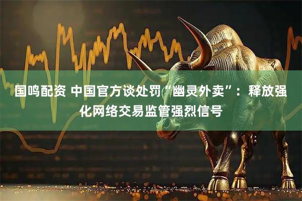 国鸣配资 中国官方谈处罚“幽灵外卖”：释放强化网络交易监管强烈信号
