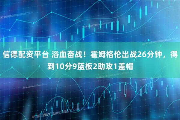 信德配资平台 浴血奋战！霍姆格伦出战26分钟，得到10分9篮板2助攻1盖帽