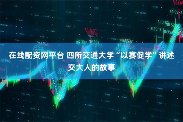 在线配资网平台 四所交通大学“以赛促学”讲述交大人的故事